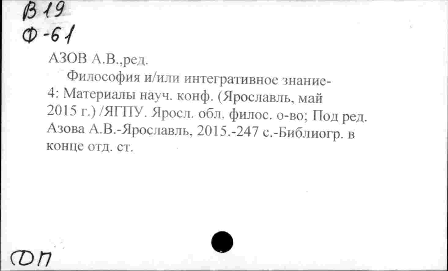 ﻿АЗОВ А.В.,ред.
Философия и/или интегративное знание-4: Материалы науч. конф. (Ярославль, май 2015 г.) /ЯГПУ. Яросл. обл. филос. о-во; Под ред. Азова А.В.-Ярославль, 2015.-247 с.-Библиогр. в конце отд. ст.
соп